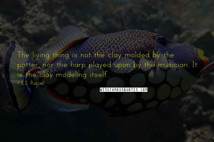 E.S. Russell Quotes: The living thing is not the clay molded by the potter, nor the harp played upon by the musician. It is the clay modeling itself.