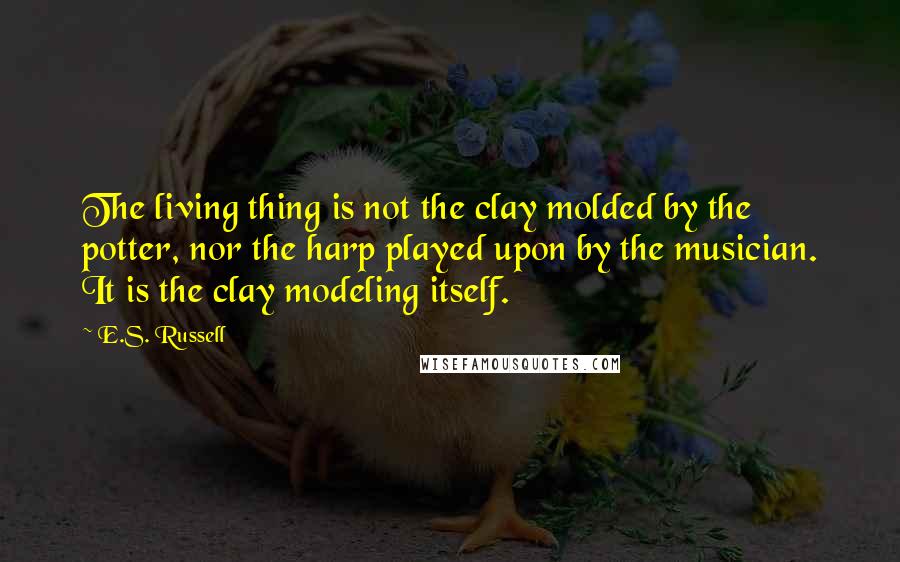 E.S. Russell Quotes: The living thing is not the clay molded by the potter, nor the harp played upon by the musician. It is the clay modeling itself.