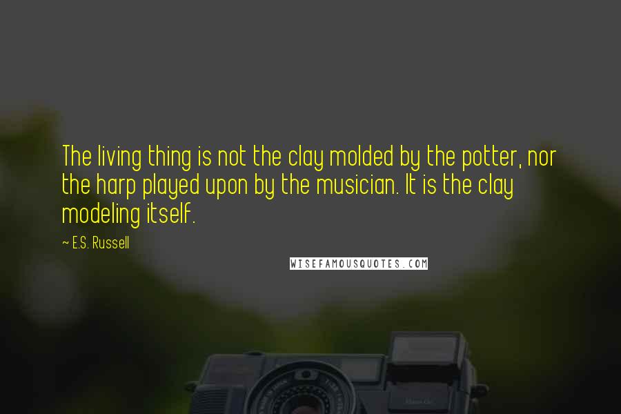 E.S. Russell Quotes: The living thing is not the clay molded by the potter, nor the harp played upon by the musician. It is the clay modeling itself.