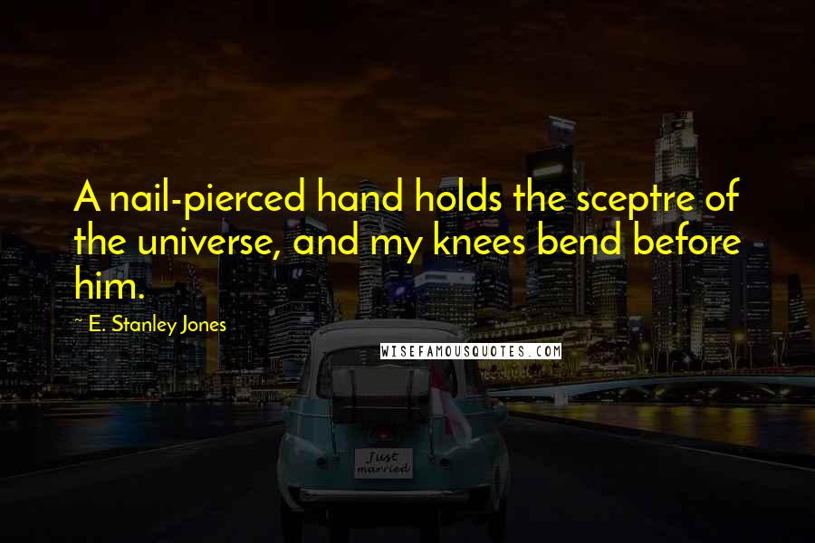 E. Stanley Jones Quotes: A nail-pierced hand holds the sceptre of the universe, and my knees bend before him.