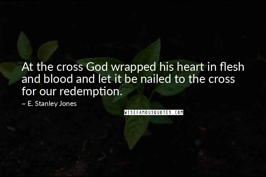E. Stanley Jones Quotes: At the cross God wrapped his heart in flesh and blood and let it be nailed to the cross for our redemption.