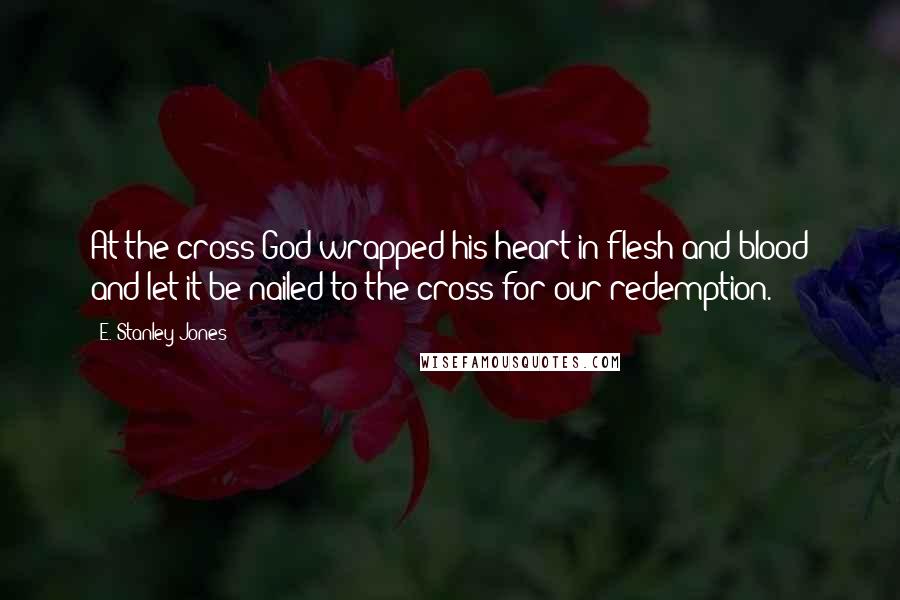 E. Stanley Jones Quotes: At the cross God wrapped his heart in flesh and blood and let it be nailed to the cross for our redemption.