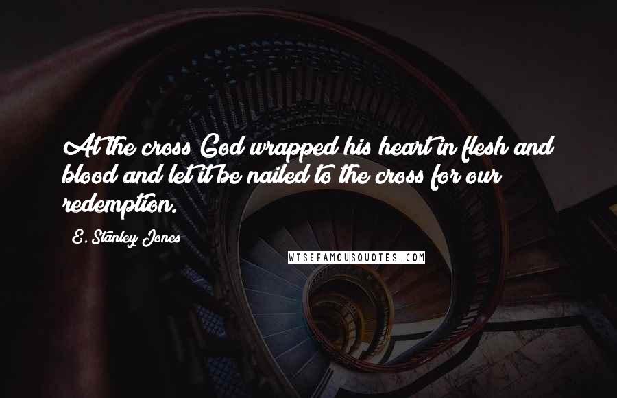 E. Stanley Jones Quotes: At the cross God wrapped his heart in flesh and blood and let it be nailed to the cross for our redemption.