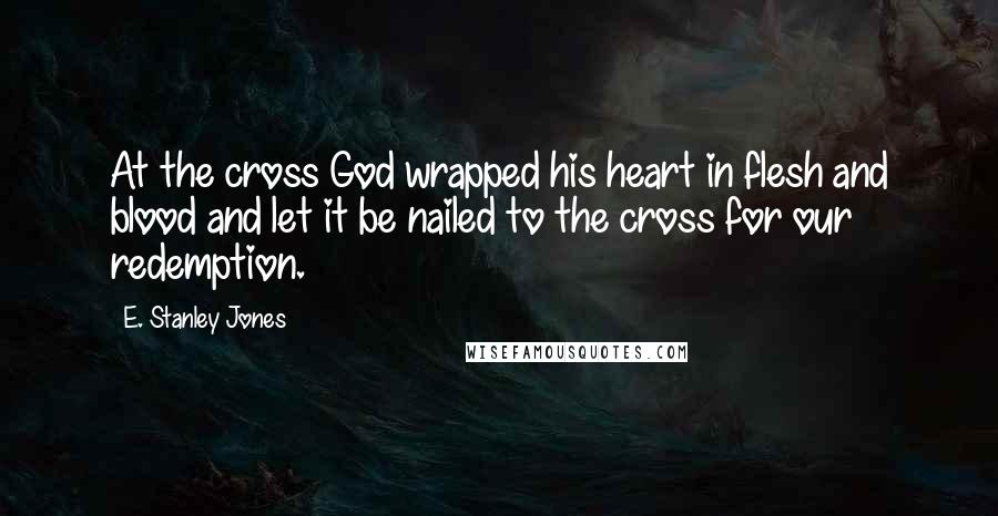 E. Stanley Jones Quotes: At the cross God wrapped his heart in flesh and blood and let it be nailed to the cross for our redemption.