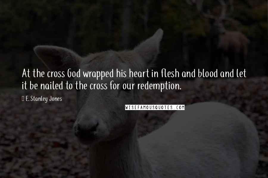 E. Stanley Jones Quotes: At the cross God wrapped his heart in flesh and blood and let it be nailed to the cross for our redemption.