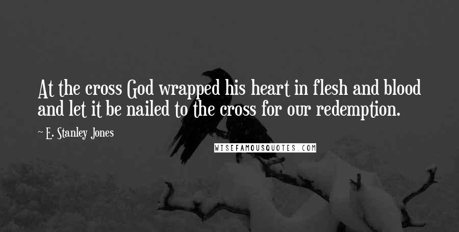 E. Stanley Jones Quotes: At the cross God wrapped his heart in flesh and blood and let it be nailed to the cross for our redemption.