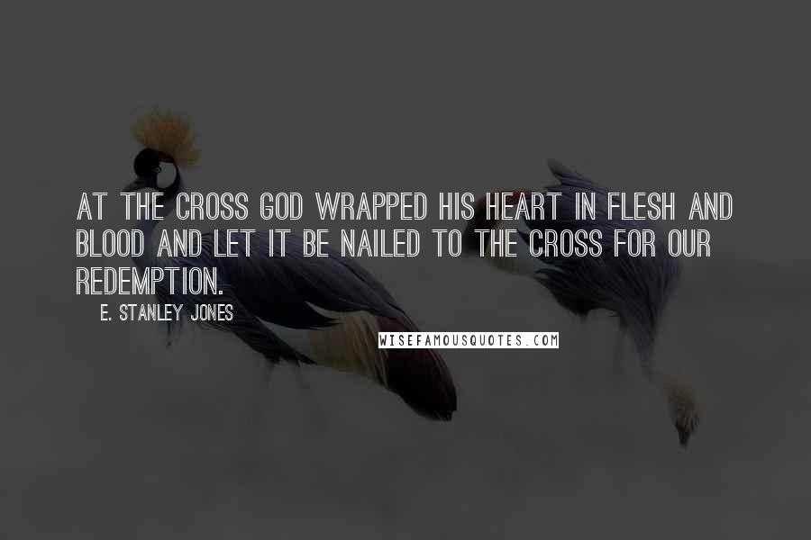 E. Stanley Jones Quotes: At the cross God wrapped his heart in flesh and blood and let it be nailed to the cross for our redemption.