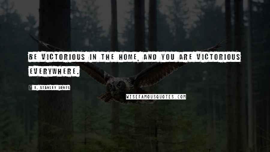 E. Stanley Jones Quotes: Be victorious in the home, and you are victorious everywhere.