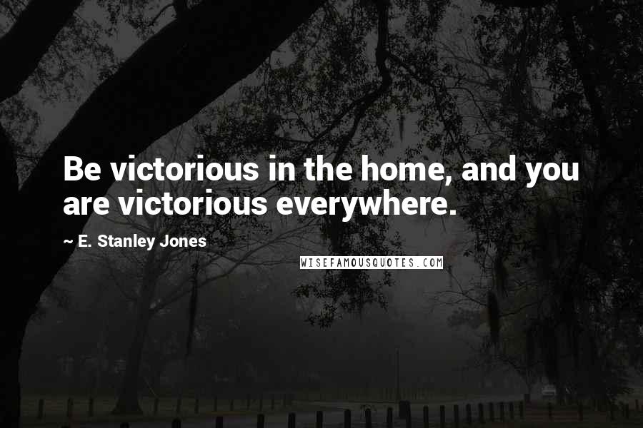 E. Stanley Jones Quotes: Be victorious in the home, and you are victorious everywhere.