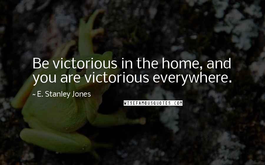 E. Stanley Jones Quotes: Be victorious in the home, and you are victorious everywhere.