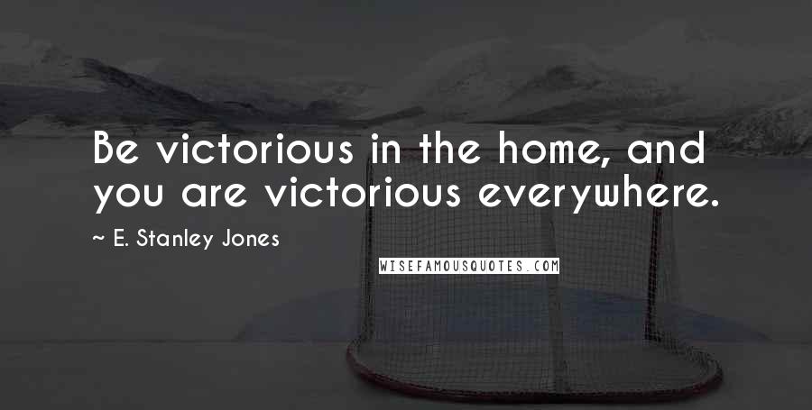 E. Stanley Jones Quotes: Be victorious in the home, and you are victorious everywhere.