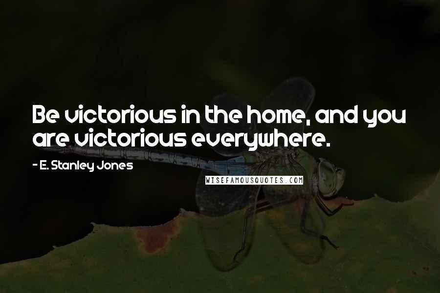 E. Stanley Jones Quotes: Be victorious in the home, and you are victorious everywhere.