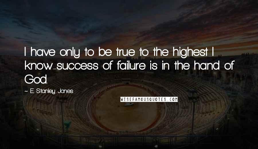 E. Stanley Jones Quotes: I have only to be true to the highest I know-success of failure is in the hand of God.