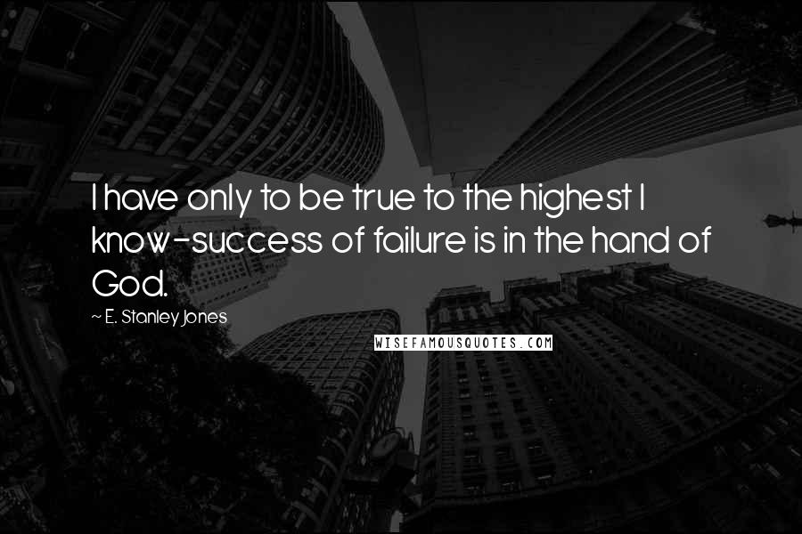 E. Stanley Jones Quotes: I have only to be true to the highest I know-success of failure is in the hand of God.