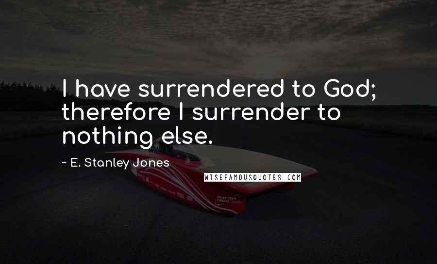E. Stanley Jones Quotes: I have surrendered to God; therefore I surrender to nothing else.