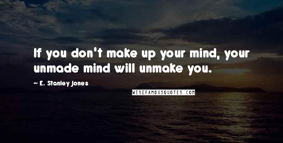 E. Stanley Jones Quotes: If you don't make up your mind, your unmade mind will unmake you.