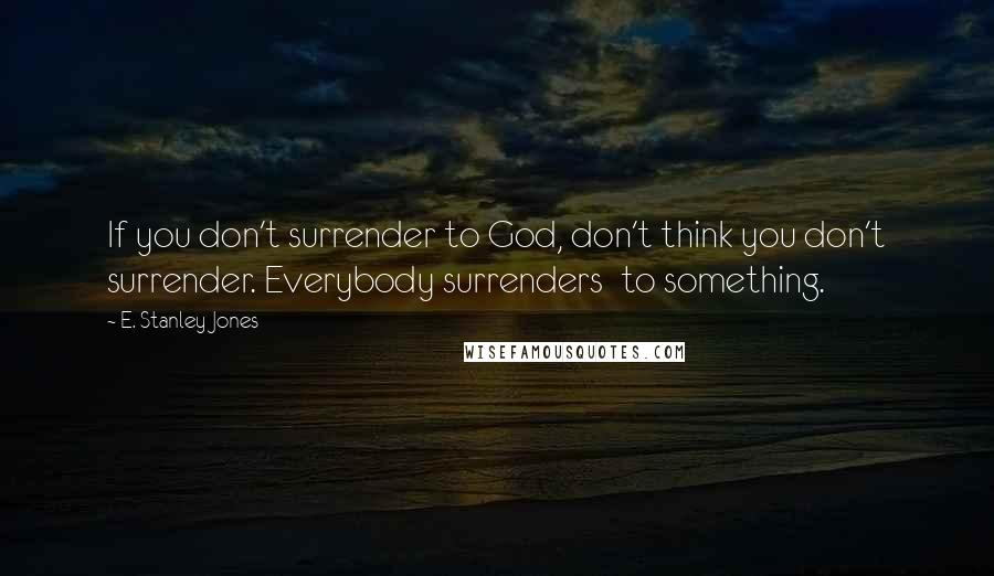 E. Stanley Jones Quotes: If you don't surrender to God, don't think you don't surrender. Everybody surrenders to something.