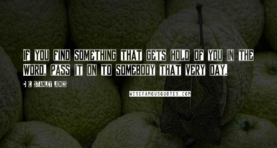 E. Stanley Jones Quotes: If you find something that gets hold of you in the Word, pass it on to somebody that very day.