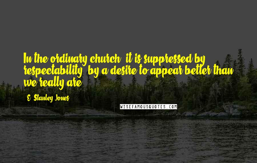 E. Stanley Jones Quotes: In the ordinary church, it is suppressed by respectability, by a desire to appear better than we really are.