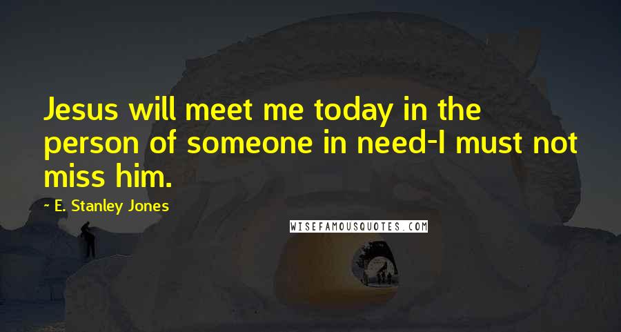 E. Stanley Jones Quotes: Jesus will meet me today in the person of someone in need-I must not miss him.