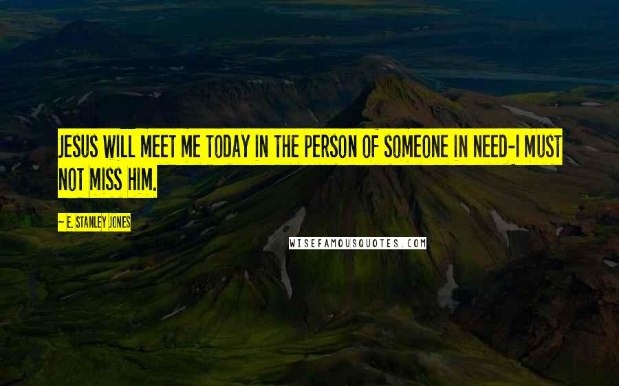 E. Stanley Jones Quotes: Jesus will meet me today in the person of someone in need-I must not miss him.