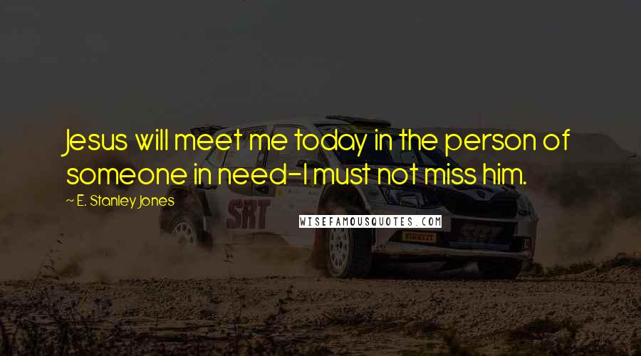 E. Stanley Jones Quotes: Jesus will meet me today in the person of someone in need-I must not miss him.