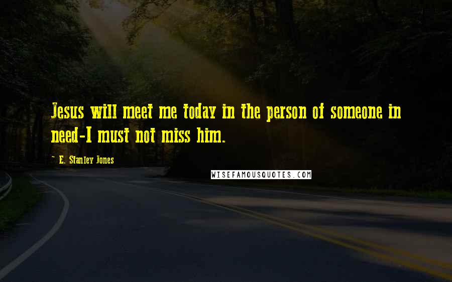 E. Stanley Jones Quotes: Jesus will meet me today in the person of someone in need-I must not miss him.