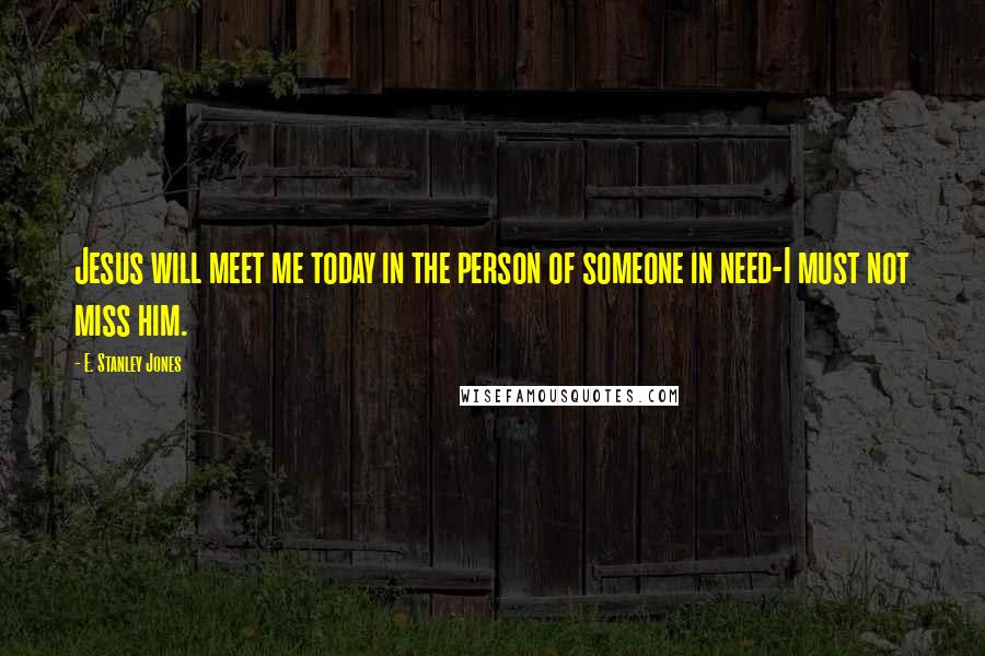 E. Stanley Jones Quotes: Jesus will meet me today in the person of someone in need-I must not miss him.