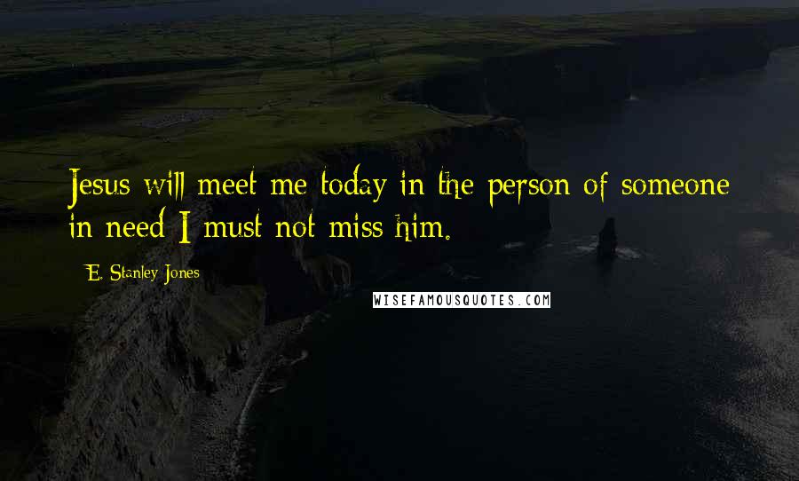 E. Stanley Jones Quotes: Jesus will meet me today in the person of someone in need-I must not miss him.