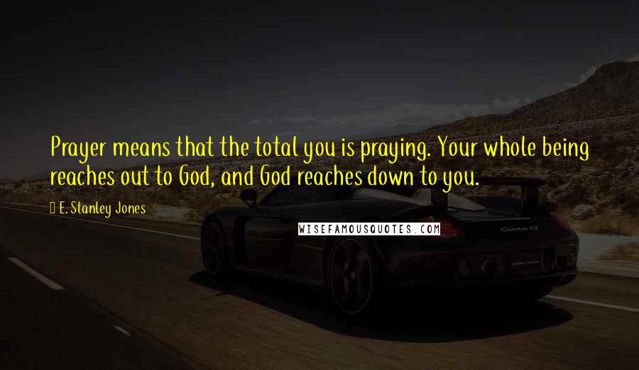 E. Stanley Jones Quotes: Prayer means that the total you is praying. Your whole being reaches out to God, and God reaches down to you.