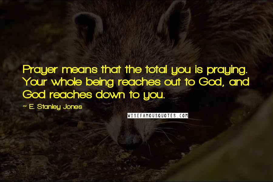 E. Stanley Jones Quotes: Prayer means that the total you is praying. Your whole being reaches out to God, and God reaches down to you.