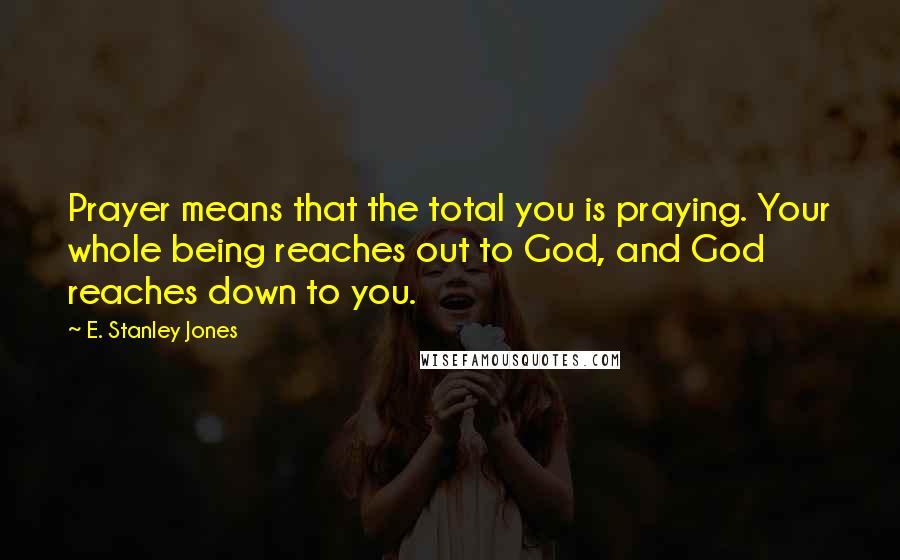 E. Stanley Jones Quotes: Prayer means that the total you is praying. Your whole being reaches out to God, and God reaches down to you.