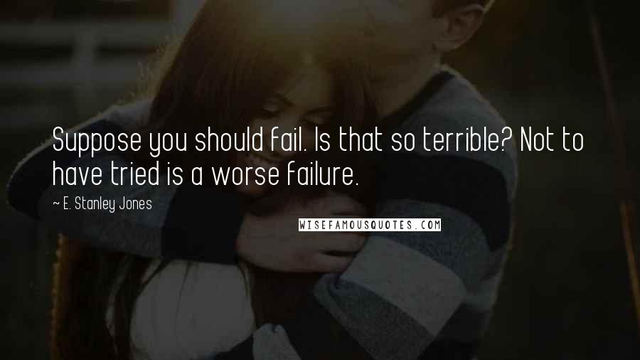 E. Stanley Jones Quotes: Suppose you should fail. Is that so terrible? Not to have tried is a worse failure.