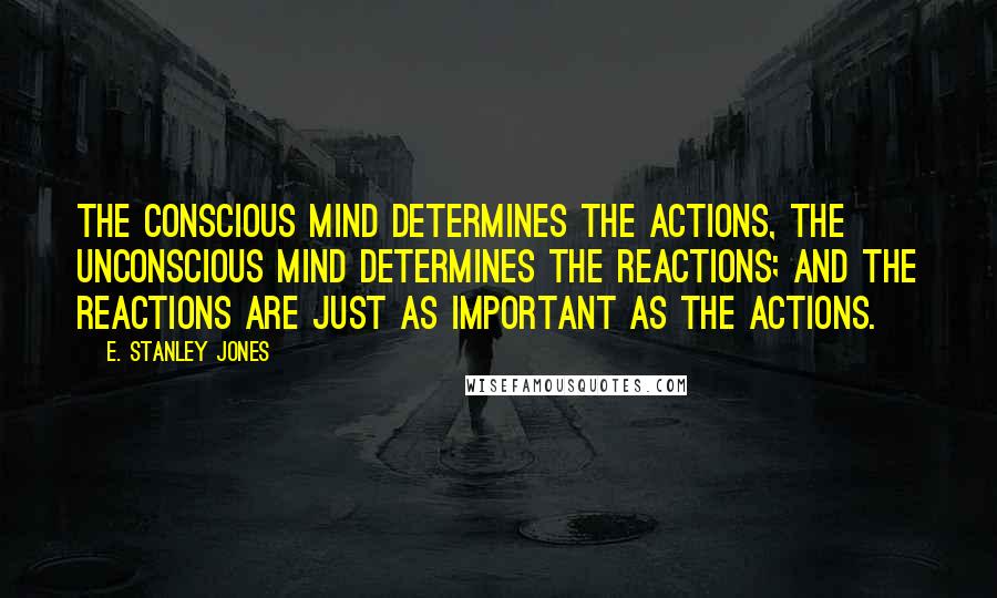 E. Stanley Jones Quotes: The conscious mind determines the actions, the unconscious mind determines the reactions; and the reactions are just as important as the actions.