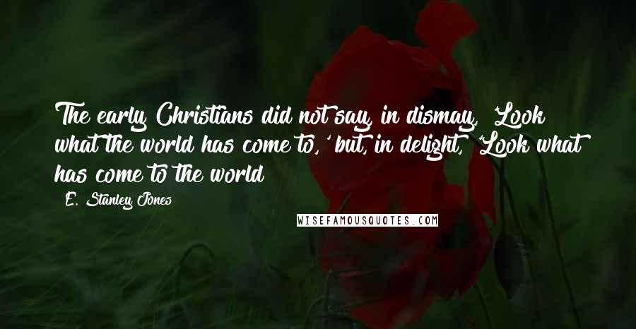 E. Stanley Jones Quotes: The early Christians did not say, in dismay, 'Look what the world has come to,' but, in delight, 'Look what has come to the world!