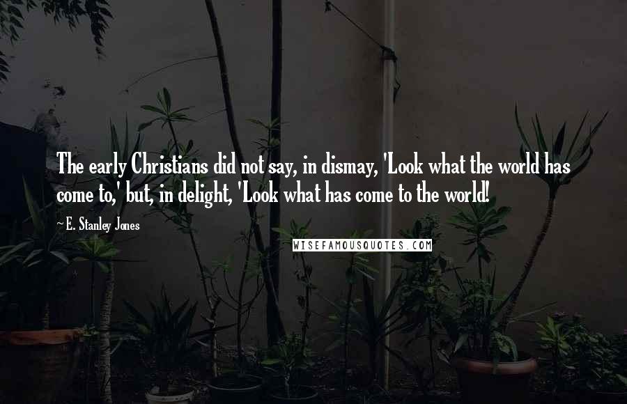 E. Stanley Jones Quotes: The early Christians did not say, in dismay, 'Look what the world has come to,' but, in delight, 'Look what has come to the world!