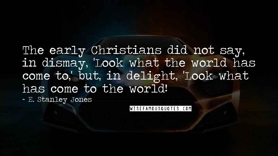 E. Stanley Jones Quotes: The early Christians did not say, in dismay, 'Look what the world has come to,' but, in delight, 'Look what has come to the world!