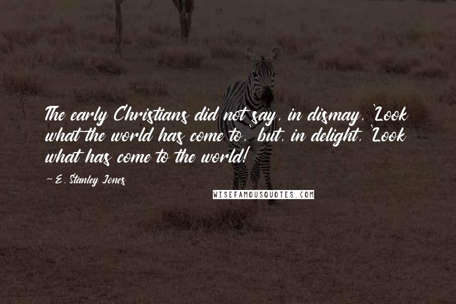 E. Stanley Jones Quotes: The early Christians did not say, in dismay, 'Look what the world has come to,' but, in delight, 'Look what has come to the world!