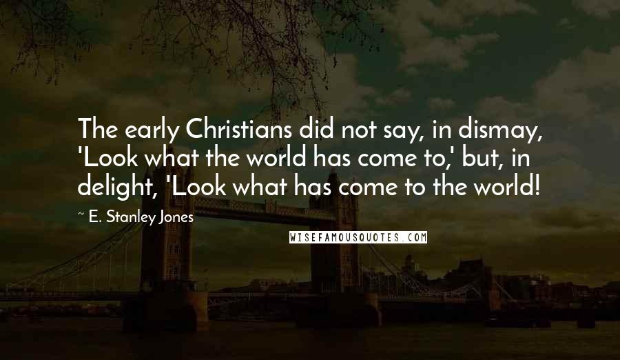 E. Stanley Jones Quotes: The early Christians did not say, in dismay, 'Look what the world has come to,' but, in delight, 'Look what has come to the world!