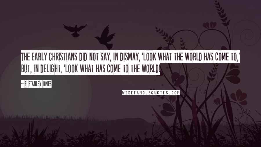 E. Stanley Jones Quotes: The early Christians did not say, in dismay, 'Look what the world has come to,' but, in delight, 'Look what has come to the world!