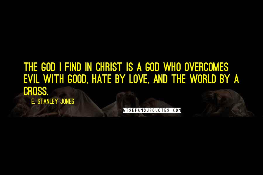 E. Stanley Jones Quotes: The God I find in Christ is a God who overcomes evil with good, hate by love, and the world by a cross.