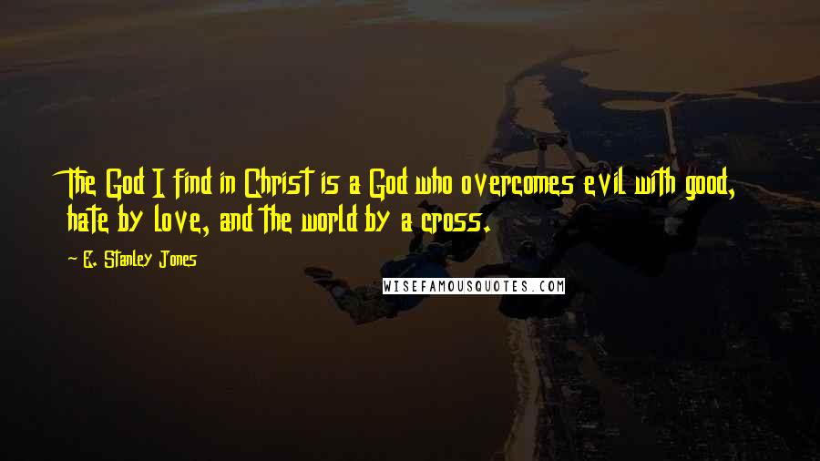 E. Stanley Jones Quotes: The God I find in Christ is a God who overcomes evil with good, hate by love, and the world by a cross.