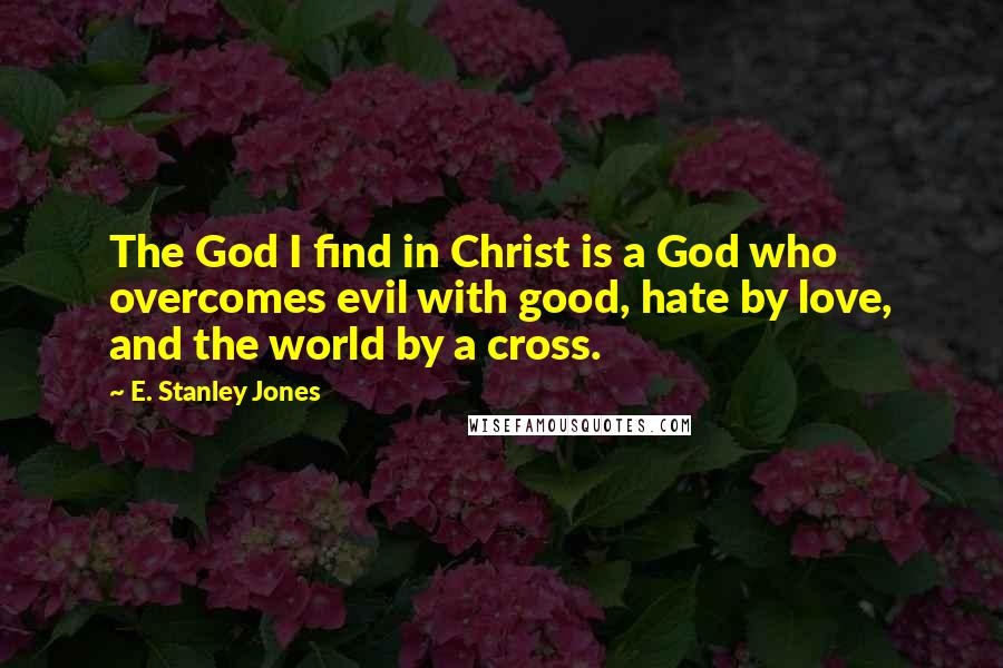 E. Stanley Jones Quotes: The God I find in Christ is a God who overcomes evil with good, hate by love, and the world by a cross.