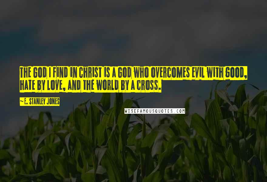 E. Stanley Jones Quotes: The God I find in Christ is a God who overcomes evil with good, hate by love, and the world by a cross.