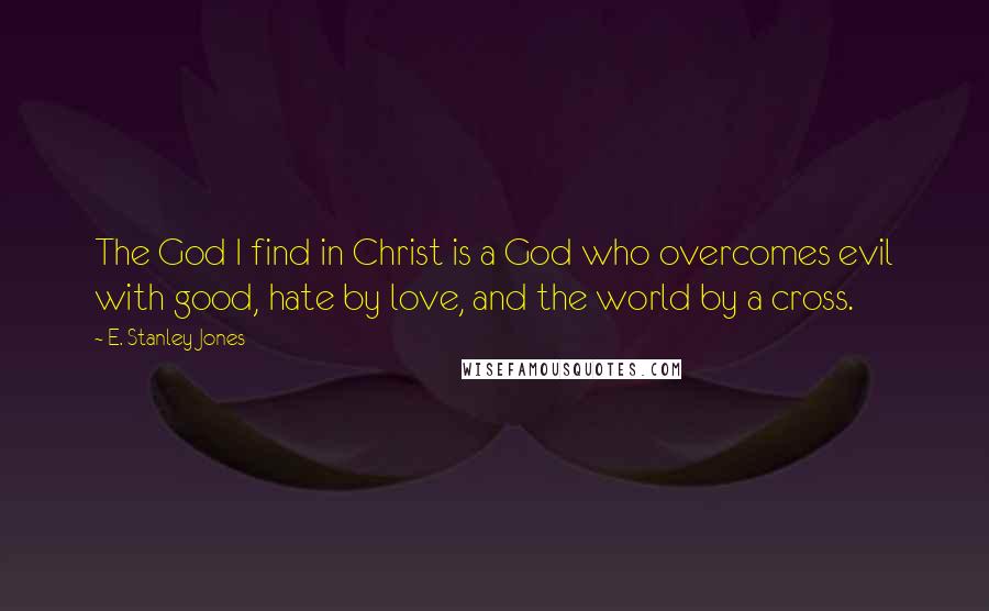 E. Stanley Jones Quotes: The God I find in Christ is a God who overcomes evil with good, hate by love, and the world by a cross.