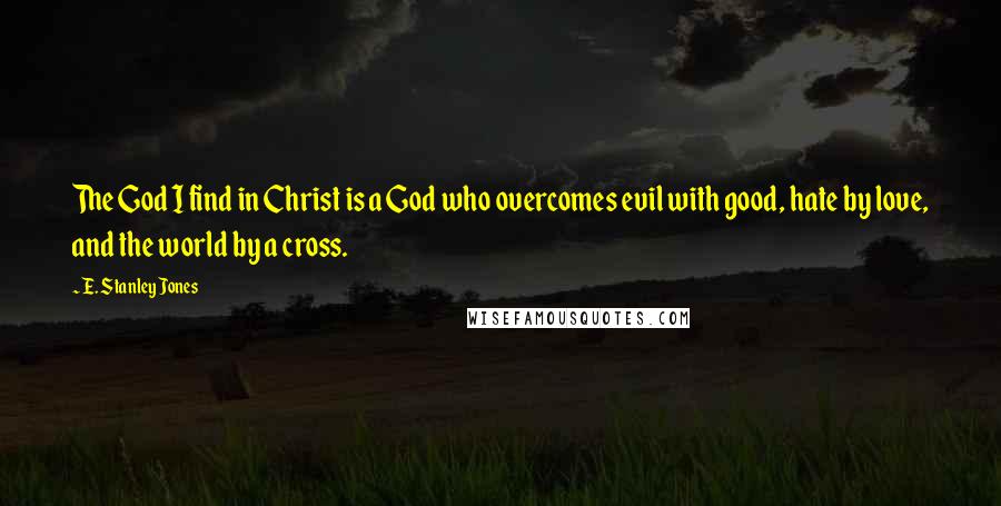 E. Stanley Jones Quotes: The God I find in Christ is a God who overcomes evil with good, hate by love, and the world by a cross.