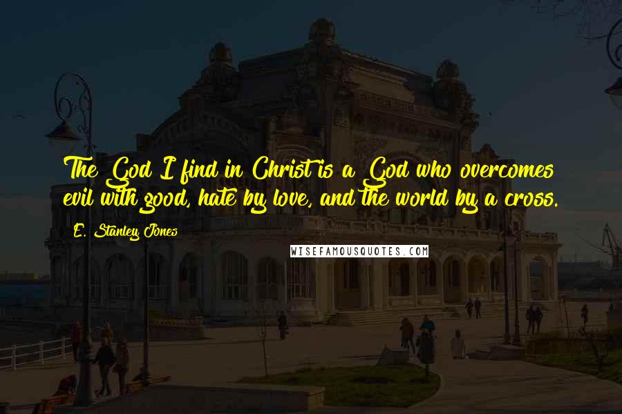 E. Stanley Jones Quotes: The God I find in Christ is a God who overcomes evil with good, hate by love, and the world by a cross.