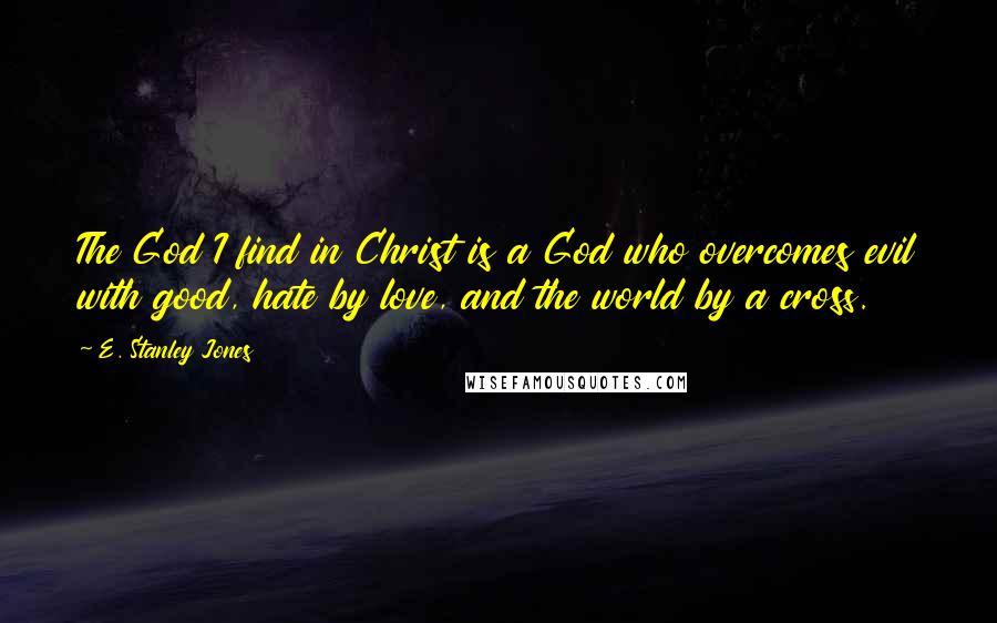 E. Stanley Jones Quotes: The God I find in Christ is a God who overcomes evil with good, hate by love, and the world by a cross.