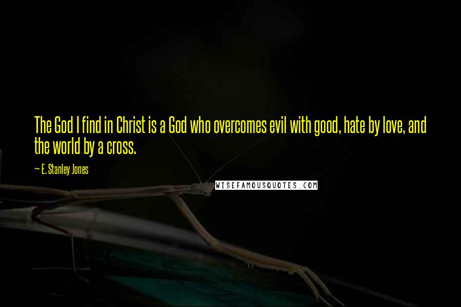 E. Stanley Jones Quotes: The God I find in Christ is a God who overcomes evil with good, hate by love, and the world by a cross.