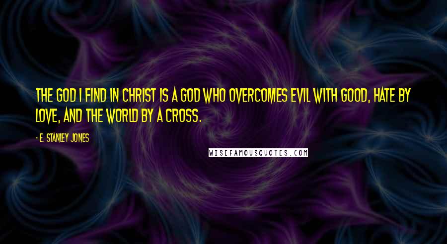 E. Stanley Jones Quotes: The God I find in Christ is a God who overcomes evil with good, hate by love, and the world by a cross.